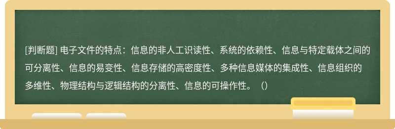 电子文件的特点：信息的非人工识读性、系统的依赖性、信息与特定载体之间的可分离性、信息的易变性、信息存储的高密度性、多种信息媒体的集成性、信息组织的多维性、物理结构与逻辑结构的分离性、信息的可操作性。（）