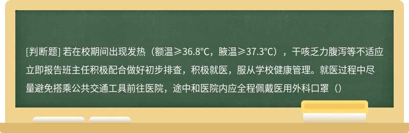 若在校期间出现发热（额温≥36.8℃，腋温≥37.3℃），干咳乏力腹泻等不适应立即报告班主任积极配合做好初步排查，积极就医，服从学校健康管理。就医过程中尽量避免搭乘公共交通工具前往医院，途中和医院内应全程佩戴医用外科口罩（）