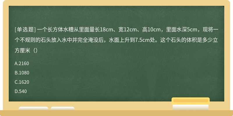 一个长方体水糟从里面量长18cm、宽12cm、高10cm，里面水深5cm，现将一个不规则的石头放入水中并完全淹没后，水面上升到7.5cm处。这个石头的体积是多少立方厘米（）