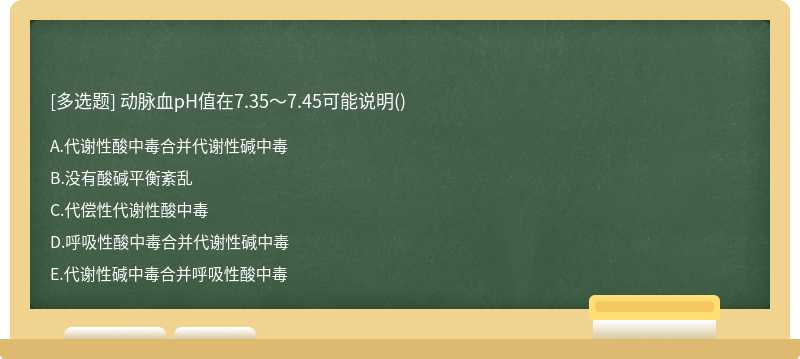 动脉血pH值在7.35～7.45可能说明（)  A．代谢性酸中毒合并代谢性碱中毒  B．没有酸碱平衡紊乱  C．代偿性代谢性