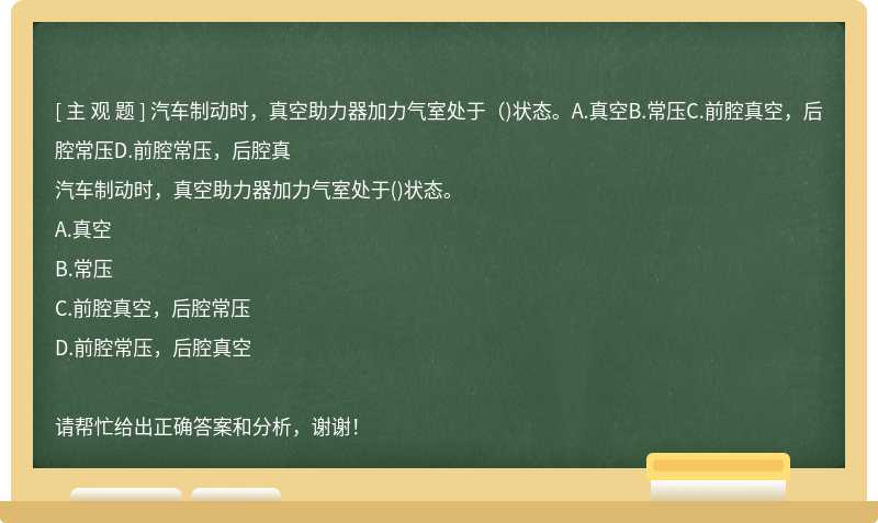 汽车制动时，真空助力器加力气室处于（)状态。A.真空B.常压C.前腔真空，后腔常压D.前腔常压，后腔真