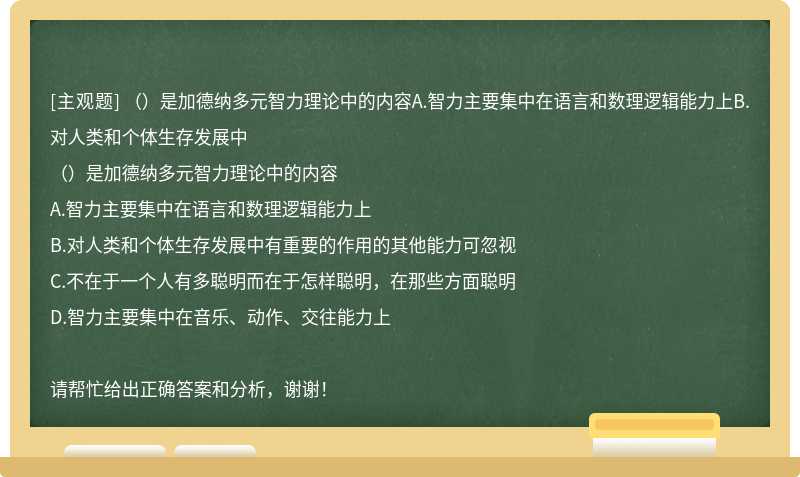 （）是加德纳多元智力理论中的内容A.智力主要集中在语言和数理逻辑能力上B.对人类和个体生存发展中