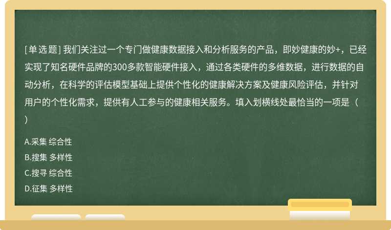 我们关注过一个专门做健康数据接入和分析服务的产品，即妙健康的妙+，已经实现了知名硬件品牌的300多款智能硬件接入，通过各类硬件的多维数据，进行数据的自动分析，在科学的评估模型基础上提供个性化的健康解决方案及健康风险评估，并针对用户的个性化需求，提供有人工参与的健康相关服务。填入划横线处最恰当的一项是（）