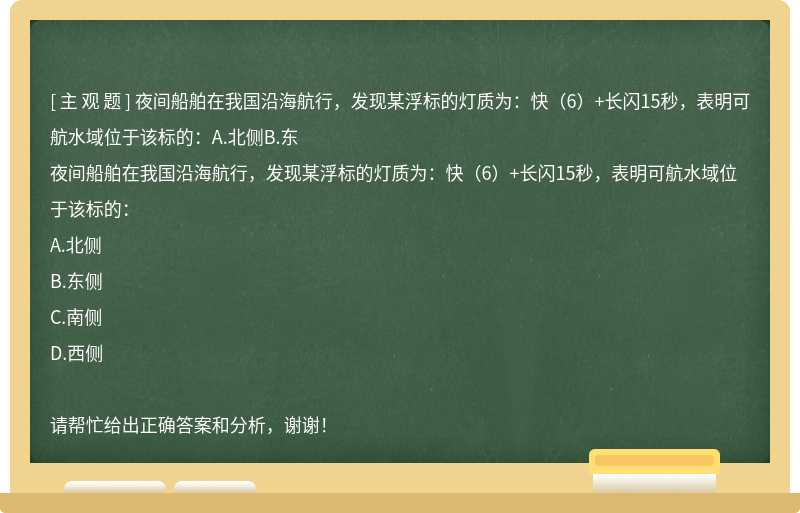 夜间船舶在我国沿海航行，发现某浮标的灯质为：快（6）+长闪15秒，表明可航水域位于该标的：A.北侧B.东