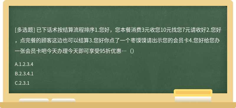 已下话术按结算流程排序1.您好，您本餐消费3元收您10元找您7元请收好2.您好，点完餐的顾客这边也可以结算3.您好你点了一个枣馍馍请出示您的会员卡4.您好给您办一张会员卡吧今天办理今天即可享受95折优惠…（）