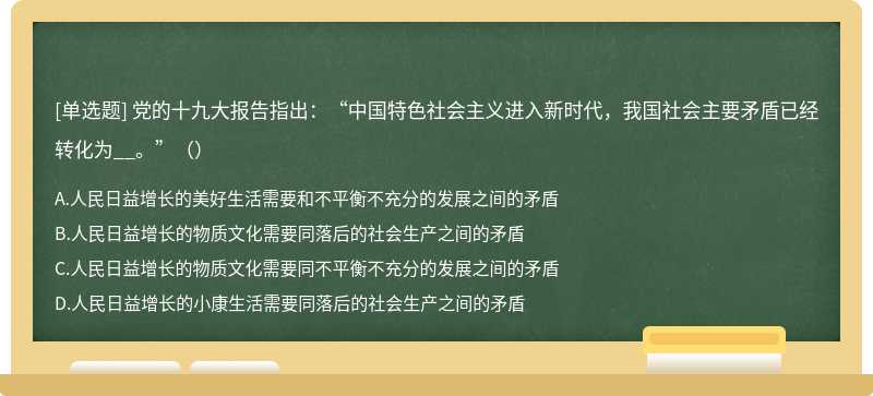 党的十九大报告指出：“中国特色社会主义进入新时代，我国社会主要矛盾已经转化为__。”（）