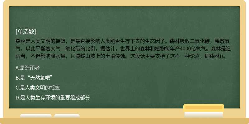 森林是人类文明的摇篮，是最直接影响人类能否生存下去的生态因子。森林吸收二氧化碳，释放氧气，以此平衡着大气二氧化碳的比例，据估计，世界上的森林和植物每年产4000亿氧气。森林是造雨者，不但影响降水量，且减缓山坡上的土壤侵蚀。这段话主要支持了这样一种论点，即森林()。