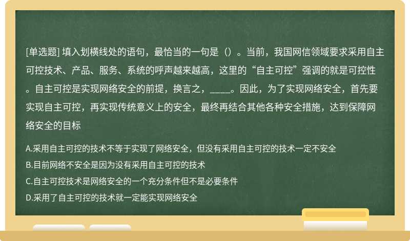 填入划横线处的语句，最恰当的一句是（）。当前，我国网信领域要求采用自主可控技术、产品、服务、系统的呼声越来越高，这里的“自主可控”强调的就是可控性。自主可控是实现网络安全的前提，换言之，____。因此，为了实现网络安全，首先要实现自主可控，再实现传统意义上的安全，最终再结合其他各种安全措施，达到保障网络安全的目标