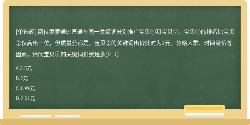 两位卖家通过直通车同一关键词分别推广宝贝①和宝贝②，宝贝①的排名比宝贝②仅高出一位，但质量分都是，宝贝②的关键词出价此时为2元，忽略人群、时间溢价等因素，请问宝贝①的关键词扣费是多少（）