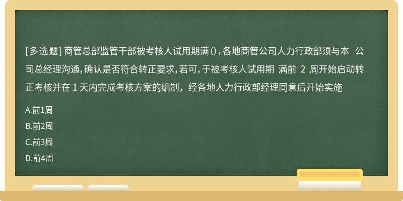 商管总部监管干部被考核人试用期满（），各地商管公司人力行政部须与本 公司总经理沟通，确认是否符合转正要求，若可，于被考核人试用期 满前 2 周开始启动转正考核并在 1 天内完成考核方案的编制，经各地人力行政部经理同意后开始实施