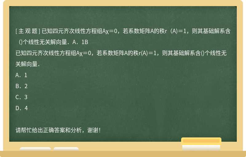 已知四元齐次线性方程组Aχ＝0，若系数矩阵A的秩r（A)＝1，则其基础解系含（)个线性无关解向量．A．1B