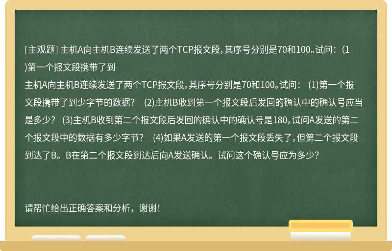 主机A向主机B连续发送了两个TCP报文段，其序号分别是70和100。试问： （1)第一个报文段携带了到