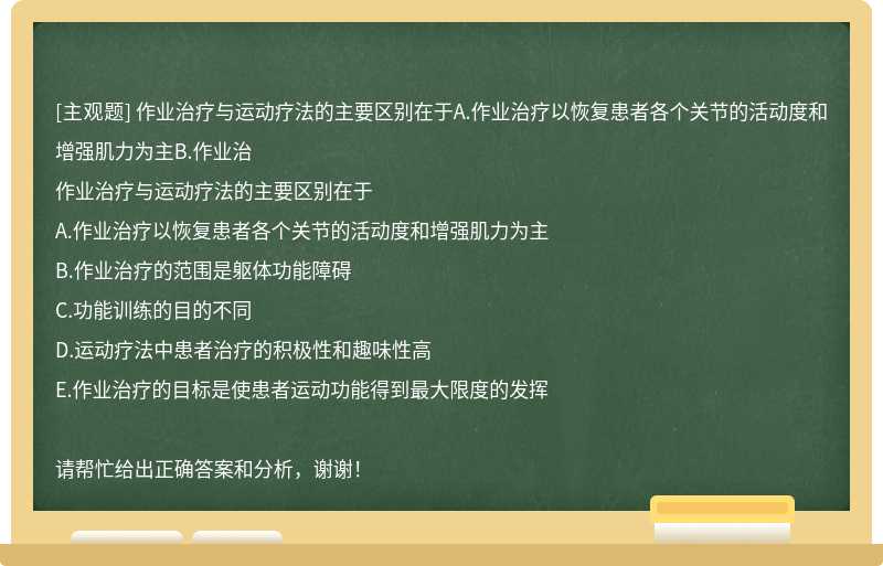 作业治疗与运动疗法的主要区别在于A.作业治疗以恢复患者各个关节的活动度和增强肌力为主B.作业治