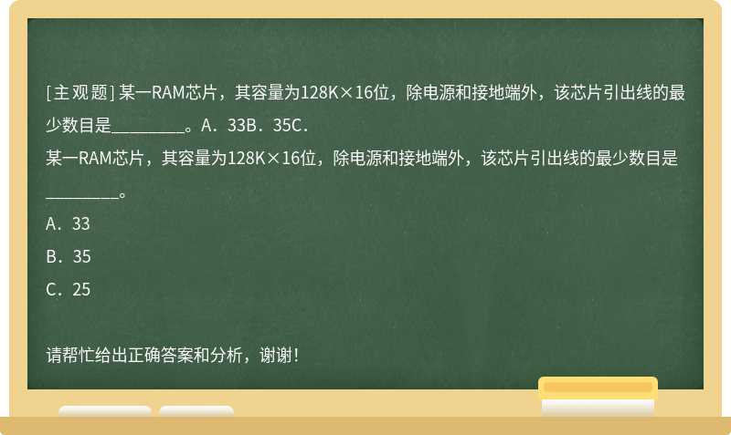 某一RAM芯片，其容量为128K×16位，除电源和接地端外，该芯片引出线的最少数目是________。A．33B．35C．