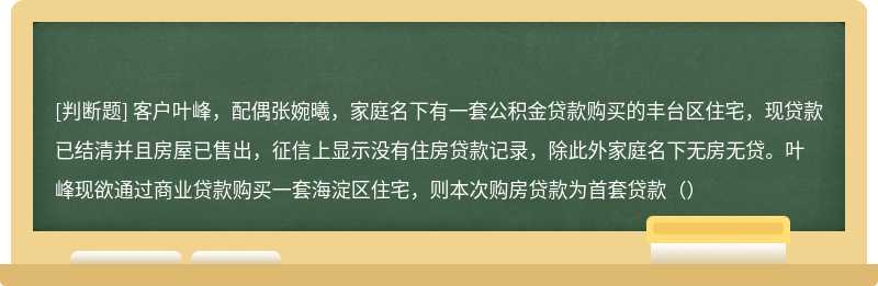 客户叶峰，配偶张婉曦，家庭名下有一套公积金贷款购买的丰台区住宅，现贷款已结清并且房屋已售出，征信上显示没有住房贷款记录，除此外家庭名下无房无贷。叶峰现欲通过商业贷款购买一套海淀区住宅，则本次购房贷款为首套贷款（）