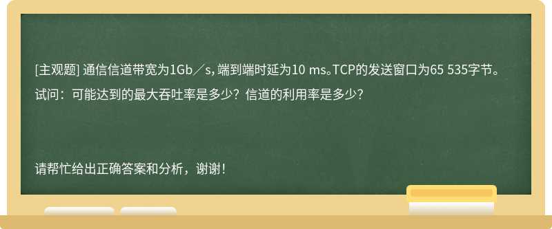 通信信道带宽为1Gb／s，端到端时延为10 ms。TCP的发送窗口为65 535字节。试问：可能达到的最大吞吐率