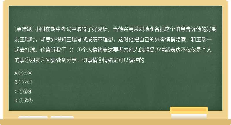 小刚在期中考试中取得了好成绩，当他兴高采烈地准备把这个消息告诉他的好朋友王瑞时，却意外得知王瑞考试成绩不理想，这时他把自己的兴奋悄悄隐藏，和王瑞一起去打球。这告诉我们（）①个人情绪表达要考虑他人的感受②情绪表达不仅仅是个人的事③朋友之间要做到分享一切事情④情绪是可以调控的