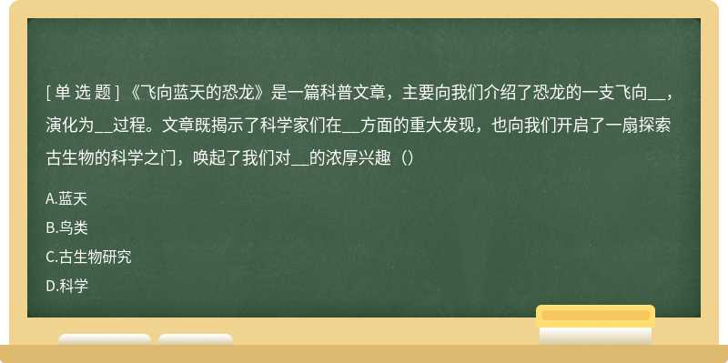 《飞向蓝天的恐龙》是一篇科普文章，主要向我们介绍了恐龙的一支飞向__，演化为__过程。文章既揭示了科学家们在__方面的重大发现，也向我们开启了一扇探索古生物的科学之门，唤起了我们对__的浓厚兴趣（）