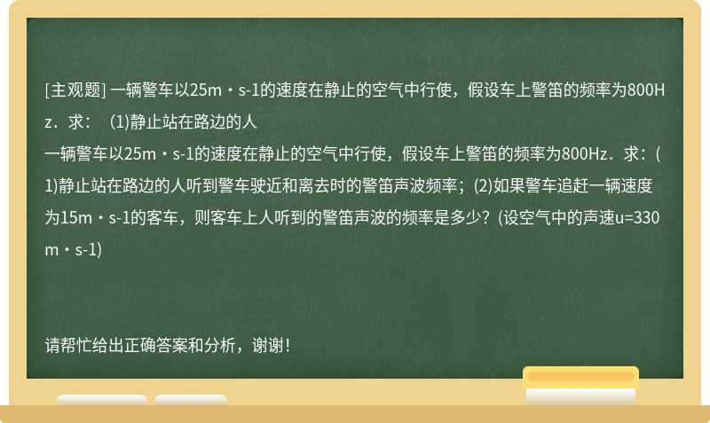 一辆警车以25m·s-1的速度在静止的空气中行使，假设车上警笛的频率为800Hz．求：（1)静止站在路边的人