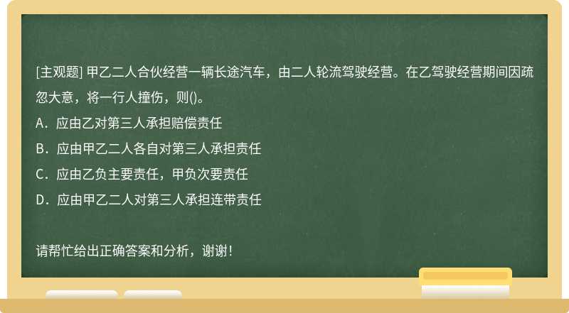 甲乙二人合伙经营一辆长途汽车，由二人轮流驾驶经营。在乙驾驶经营期间因疏忽大意，将一行人撞伤，则