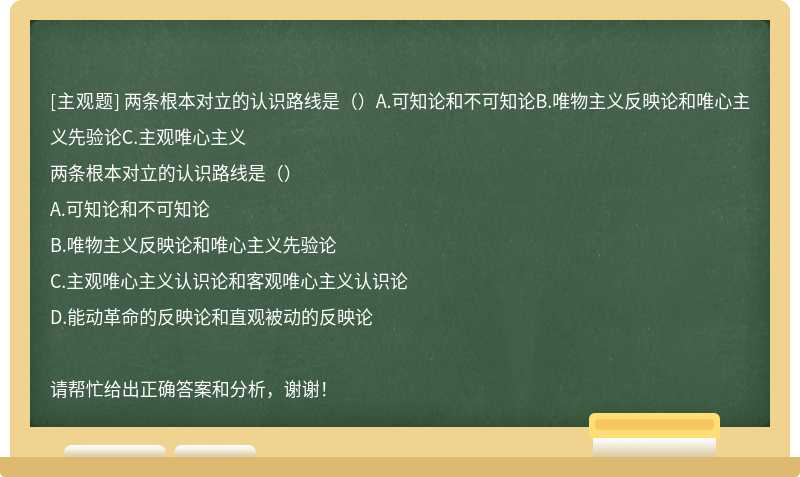 两条根本对立的认识路线是（）A.可知论和不可知论B.唯物主义反映论和唯心主义先验论C.主观唯心主义