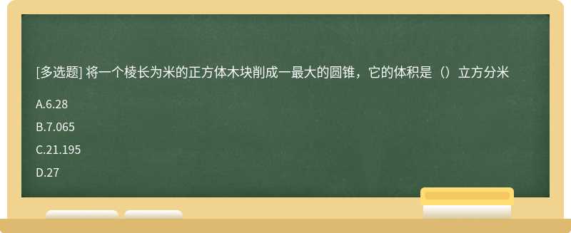 将一个棱长为米的正方体木块削成一最大的圆锥，它的体积是（）立方分米