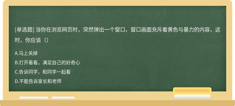 当你在浏览网页时，突然弹出一个窗口，窗口画面充斥着黄色与暴力的内容，这时，你应该（）