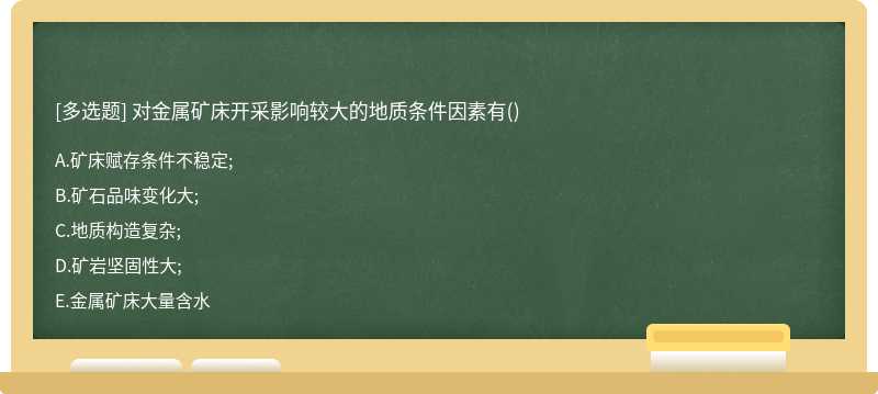 对金属矿床开采影响较大的地质条件因素有（)A.矿床赋存条件不稳定;B.矿石品味变化大;C.地质构造复