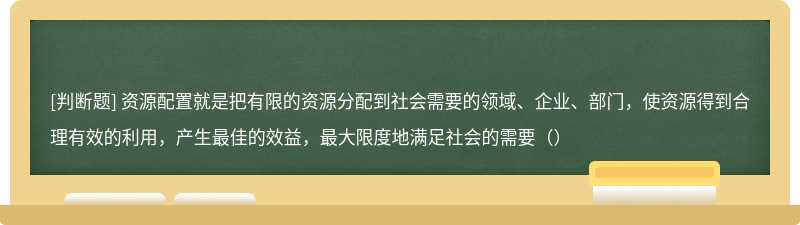 资源配置就是把有限的资源分配到社会需要的领域、企业、部门，使资源得到合理有效的利用，产生最佳的效益，最大限度地满足社会的需要（）