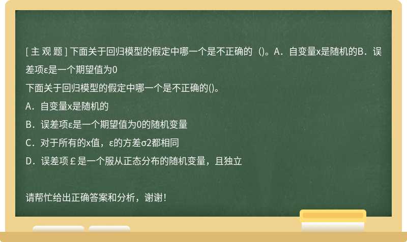 下面关于回归模型的假定中哪一个是不正确的（)。A．自变量x是随机的B．误差项ε是一个期望值为0