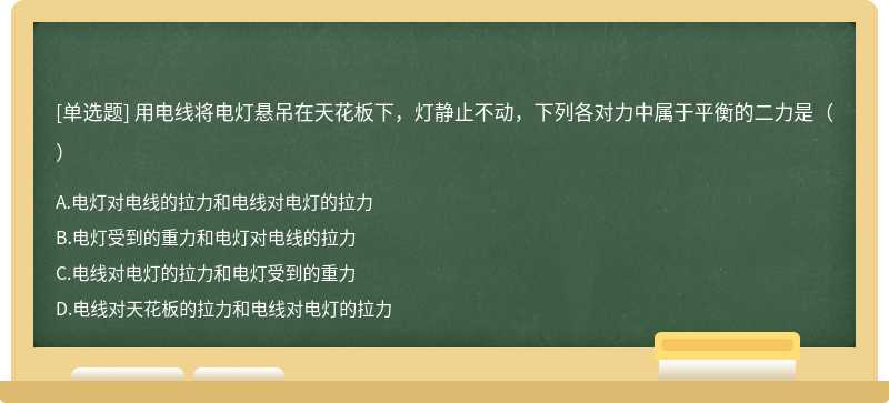 用电线将电灯悬吊在天花板下，灯静止不动，下列各对力中属于平衡的二力是（）