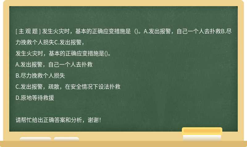 发生火灾时，基本的正确应变措施是（)。A.发出报警，自己一个人去扑救B.尽力挽救个人损失C.发出报警，