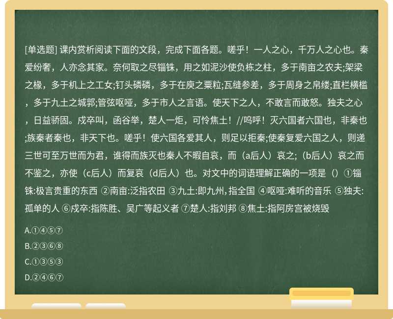 课内赏析阅读下面的文段，完成下面各题。嗟乎！一人之心，千万人之心也。秦爱纷奢，人亦念其家。奈何取之尽锱铢，用之如泥沙使负栋之柱，多于南亩之农夫;架梁之椽，多于机上之工女;钉头磷磷，多于在庾之粟粒;瓦缝参差，多于周身之帛缕;直栏横槛，多于九土之城郭;管弦呕哑，多于市人之言语。使天下之人，不敢言而敢怒。独夫之心，日益骄固。戍卒叫，函谷举，楚人一炬，可怜焦土！//呜呼！灭六国者六国也，非秦也;族秦者秦也，非天下也。嗟乎！使六国各爱其人，则足以拒秦;使秦复爱六国之人，则递三世可至万世而为君，谁得而族灭也秦人不暇自哀，而（a后人）哀之;（b后人）哀之而不鉴之，亦使（c后人）而复哀（d后人）也。对文中的词语理解正确的一项是（）①锱铢:极言贵重的东西 ②南亩:泛指农田 ③九土:即九州，指全国 ④呕哑:难听的音乐 ⑤独夫:孤单的人 ⑥戍卒:指陈胜、吴广等起义者 ⑦楚人:指刘邦 ⑧焦土:指阿房宫被烧毁