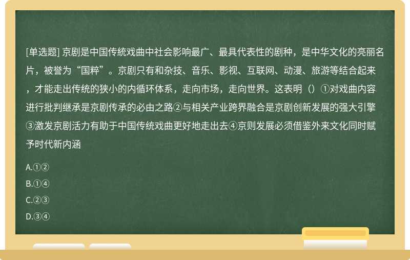 京剧是中国传統戏曲中社会影响最广、最具代表性的剧种，是中华文化的亮丽名片，被誉为“国粹”。京剧只有和杂技、音乐、影视、互联网、动漫、旅游等结合起来，才能走出传统的狭小的内循环体系，走向市场，走向世界。这表明（）①对戏曲内容进行批判继承是京剧传承的必由之路②与相关产业跨界融合是京剧创新发展的强大引擎③激发京剧活力有助于中国传统戏曲更好地走出去④京则发展必须借鉴外来文化同时赋予时代新内涵