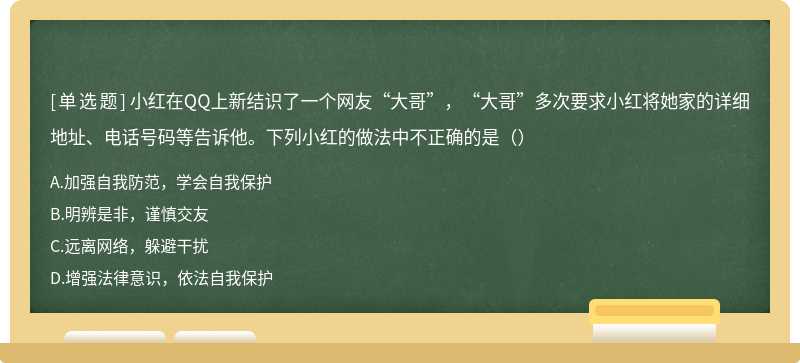 小红在QQ上新结识了一个网友“大哥”，“大哥”多次要求小红将她家的详细地址、电话号码等告诉他。下列小红的做法中不正确的是（）