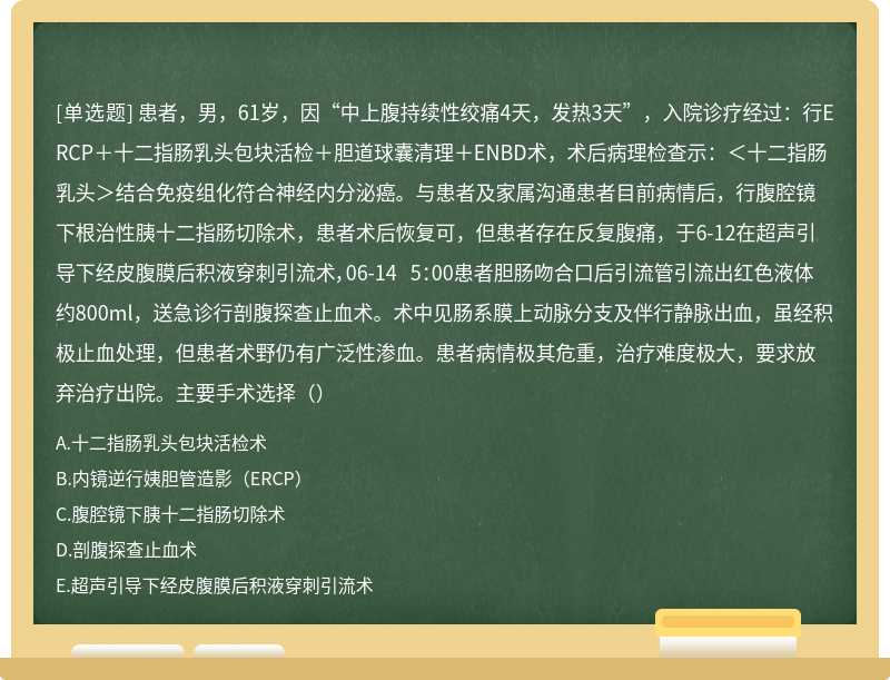 患者，男，61岁，因“中上腹持续性绞痛4天，发热3天”，入院诊疗经过：行ERCP＋十二指肠乳头包块活检＋胆道球囊清理＋ENBD术，术后病理检查示：＜十二指肠乳头＞结合免疫组化符合神经内分泌癌。与患者及家属沟通患者目前病情后，行腹腔镜下根治性胰十二指肠切除术，患者术后恢复可，但患者存在反复腹痛，于6-12在超声引导下经皮腹膜后积液穿刺引流术，06-14 5：00患者胆肠吻合口后引流管引流出红色液体约800ml，送急诊行剖腹探查止血术。术中见肠系膜上动脉分支及伴行静脉出血，虽经积极止血处理，但患者术野仍有广泛性渗血。患者病情极其危重，治疗难度极大，要求放弃治疗出院。主要手术选择（）