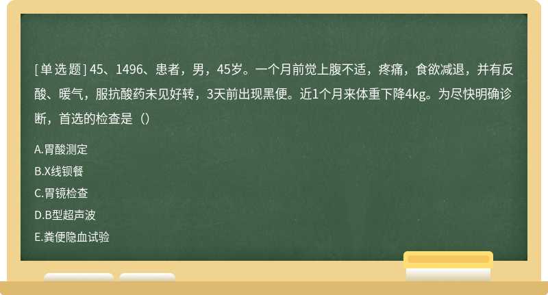 45、1496、患者，男，45岁。一个月前觉上腹不适，疼痛，食欲减退，并有反酸、暖气，服抗酸药未见好转，3天前出现黑便。近1个月来体重下降4kg。为尽快明确诊断，首选的检查是（）