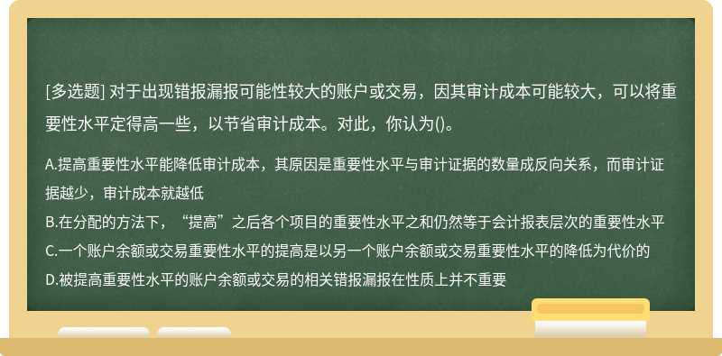 对于出现错报漏报可能性较大的账户或交易，因其审计成本可能较大，可以将重要性水平定得高一些，以节省审计成本。对此，你认为()。