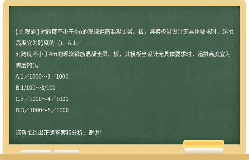 对跨度不小于4m的现浇钢筋混凝土梁、板，其模板当设计无具体要求时，起拱高度宜为跨度的（)。A.1／