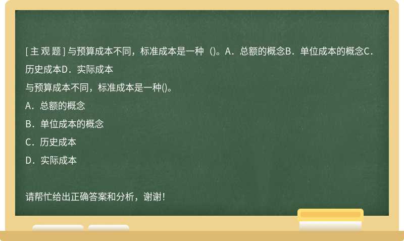 与预算成本不同，标准成本是一种（)。A．总额的概念B．单位成本的概念C．历史成本D．实际成本