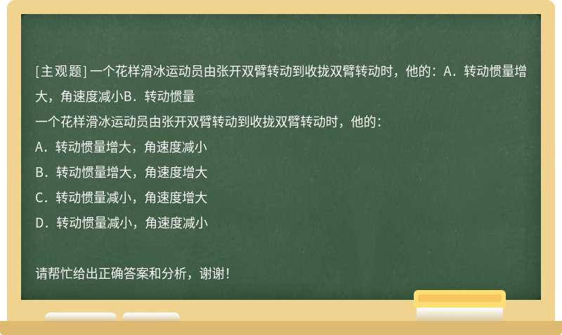 一个花样滑冰运动员由张开双臂转动到收拢双臂转动时，他的：A．转动惯量增大，角速度减小B．转动惯量