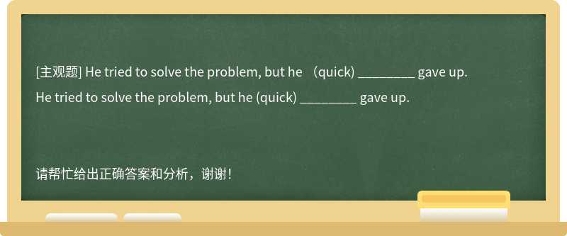 He tried to solve the problem, but he （quick) ________ gave up.