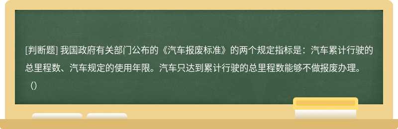 我国政府有关部门公布的《汽车报废标准》的两个规定指标是：汽车累计行驶的总里程数、汽车规定的使用年限。汽车只达到累计行驶的总里程数能够不做报废办理。（）