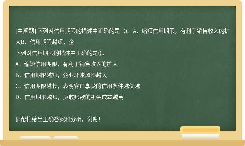 下列对信用期限的描述中正确的是（)。A．缩短信用期限，有利于销售收入的扩大B．信用期限越短，企