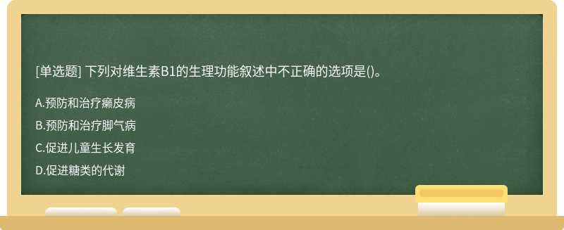 下列对维生素B1的生理功能叙述中不正确的选项是（)。A、预防和治疗癞皮病B、预防和治疗脚气病C、促