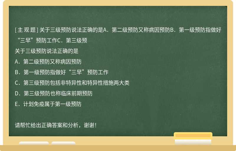 关于三级预防说法正确的是A．第二级预防又称病因预防B．第一级预防指做好“三早”预防工作C．第三级预