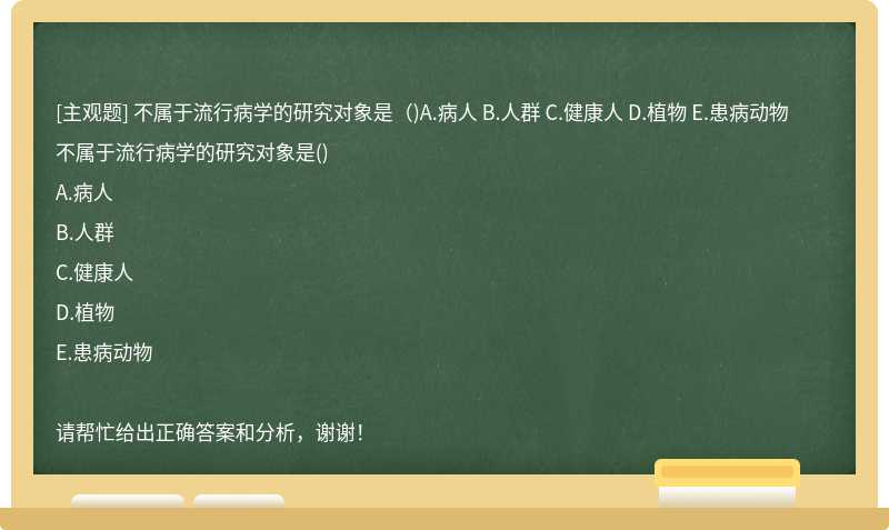 不属于流行病学的研究对象是（)A.病人 B.人群 C.健康人 D.植物 E.患病动物