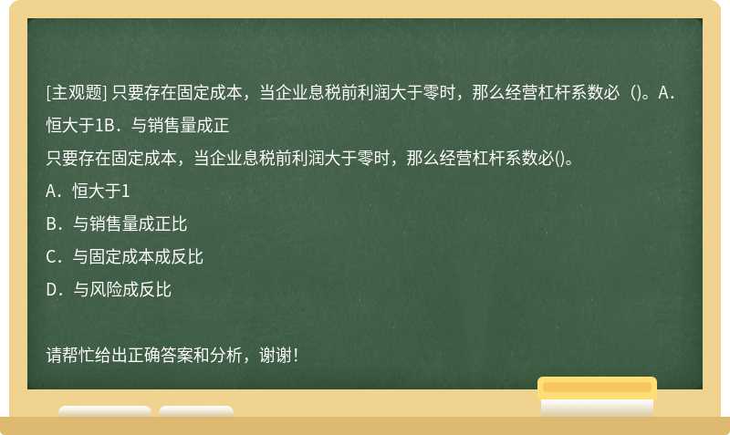 只要存在固定成本，当企业息税前利润大于零时，那么经营杠杆系数必（)。A．恒大于1B．与销售量成正