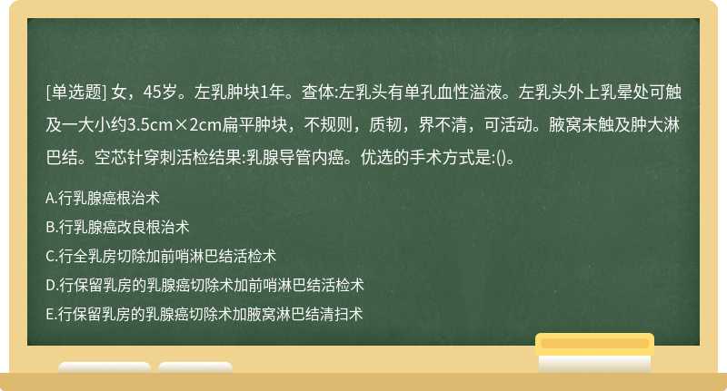 女，45岁。左乳肿块1年。查体:左乳头有单孔血性溢液。左乳头外上乳晕处可触及一大小约3.5cm×2cm扁平肿块，不规则，质韧，界不清，可活动。腋窝未触及肿大淋巴结。空芯针穿刺活检结果:乳腺导管内癌。优选的手术方式是:()。