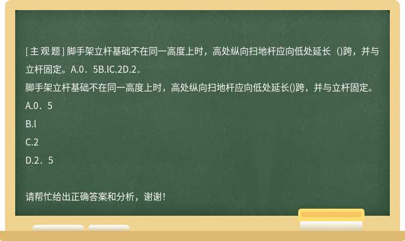 脚手架立杆基础不在同一高度上时，高处纵向扫地杆应向低处延长（)跨，并与立杆固定。A.0．5B.lC.2D.2．